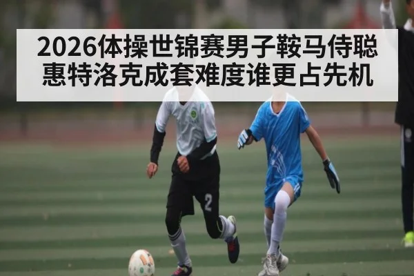 2026体操世锦赛男子鞍马侍聪惠特洛克成套难度谁更占先机
